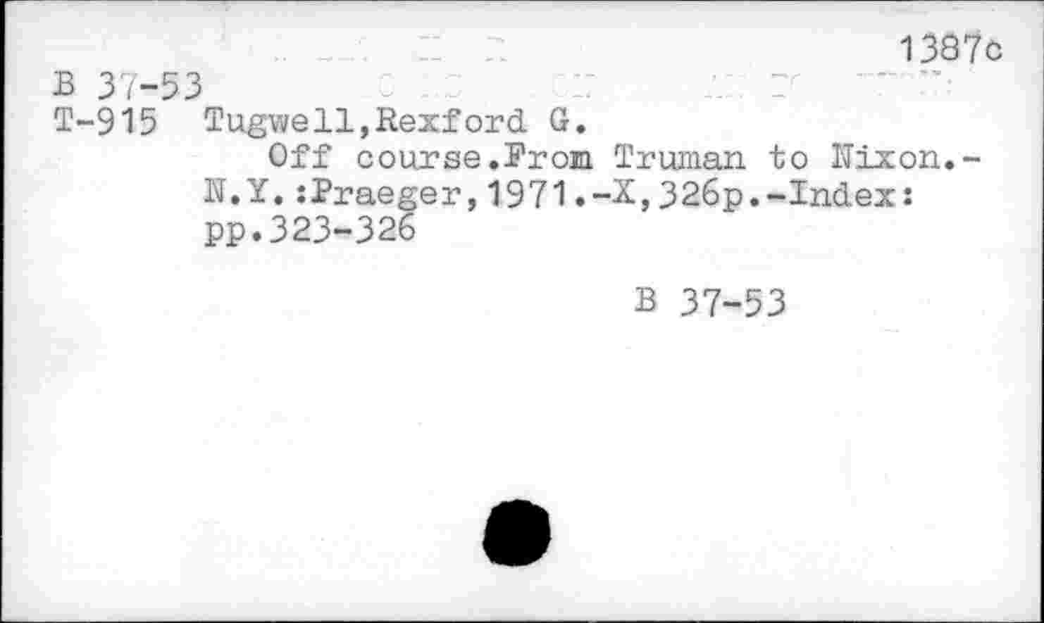 ﻿1387c B 37-53
T-915 Tugwell,Rexford G.
Off course.Prom Truman to Uixon.-N.Y.:Praeger,1971.-X,326p.-Index: pp.323-326
B 37-53